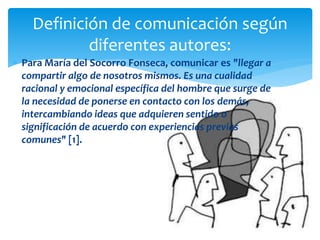  Para María del Socorro Fonseca, comunicar es "llegar a
compartir algo de nosotros mismos. Es una cualidad
racional y emocional específica del hombre que surge de
la necesidad de ponerse en contacto con los demás,
intercambiando ideas que adquieren sentido o
significación de acuerdo con experiencias previas
comunes" [1].
Definición de comunicación según
diferentes autores:
 