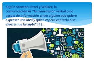  Según Stanton, Etzel y Walker, la
comunicación es "la transmisión verbal o no
verbal de información entre alguien que quiere
expresar una idea y quien espera captarla o se
espera que la capte" [2].
 