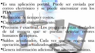 Es una aplicación portátil. Puede ser enviada por 
correo electrónico y se puede sincronizar con los 
PDA 
Reducción de tiempo y costos. 
Capacidad de almacenamiento. 
Precisión y exactitud. Los programas están diseñados 
de tal manera que se puedan detectar errores 
humanos de captura. 
Saldos actualizados. Cada vez que se registra una 
operación, son actualizados al instante. 
Genera información adicional con un costo mínimo. 
 