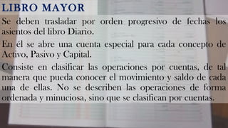LIBRO MAYOR 
Se deben trasladar por orden progresivo de fechas los 
asientos del libro Diario. 
En él se abre una cuenta especial para cada concepto de 
Activo, Pasivo y Capital. 
Consiste en clasificar las operaciones por cuentas, de tal 
manera que pueda conocer el movimiento y saldo de cada 
una de ellas. No se describen las operaciones de forma 
ordenada y minuciosa, sino que se clasifican por cuentas. 
 
