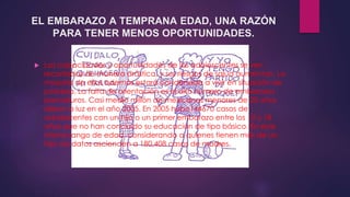 EL EMBARAZO A TEMPRANA EDAD, UNA RAZÓN 
PARA TENER MENOS OPORTUNIDADES. 
 Las capacidades y oportunidades de los adolescentes se ven 
recortadas de manera drástica, y sus riesgos de salud aumentan. La 
mayoría de ellos además estará condenada a vivir en situación de 
pobreza. La falta de orientación es el alto número de embarazos 
prematuros. Casi medio millón de mexicanas menores de 20 años 
dieron a luz en el año 2005. En 2005 hubo144670 casos de 
adolescentes con un hijo o un primer embarazo entre los 12 y 18 
años que no han concluido su educación de tipo básico. En este 
mismo rango de edad, considerando a quienes tienen más de un 
hijo, los datos ascienden a 180,408 casos de madres. 
 