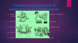 Consejos para prevenir el 
embarazo en la adolescencia. 
 Hablar sobre la salud sexual con sus padres, otros adultos confiables 
y amigos. 
 Resistir la presión para empezar a tener relaciones sexuales. 
 Apoyar a los amigos que deciden no tener relaciones sexuales. 
 Usar condones siempre al tener relaciones sexuales. 
 Informarse al máximo sobre salud reproductiva y sexual. 
 