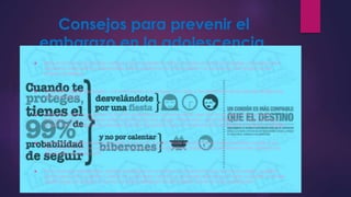 Consejos para prevenir el 
embarazo en la adolescencia. 
 Evita el consumo de alcohol y drogas, para no perder el control cuando se esté con la pareja y puedan tomar 
decisiones adecuadas y responsables sobre el ejercicio de la sexualidad. Las hormonas y las drogas no son 
buenos consejeros. 
 Desarrollar valores personales, como el respeto a tu cuerpo, a la vida, a las decisiones de los demás, al ejercicio 
de la sexualidad. 
 Anteponer siempre un proyecto de vida profesional a uno emocional, que aún no se sabe cómo se podrá 
manejar. Actuar con firmeza ante situaciones de reto, riesgo o amenaza y decir siempre NO cuando exista la 
presión hacia las relaciones sexuales. Este tipo de presión casi nunca termina en una relación duradera y estable. 
 El embarazo adolescente se previene, no se cura. A partir desde esa premisa los padres pueden ayudar a sus 
hijos a transitar por una sexualidad responsable, las conversaciones respecto a la importancia del correcto uso 
demétodos de protección. 
 En el caso que el embarazo adolescente llegue a concretarse es importante que, los futuros padres, cuenten 
con el apoyo de su familia. Cuando las cosas están hechas no se puede pedir que no hayan sucedido, el rol del 
adulto pasa por enseñar a asumir con responsabilidad las dificultades que en la vida se presentan. 
 