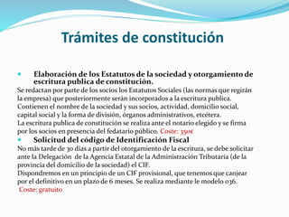 Trámites de constitución
 Elaboración de los Estatutos de la sociedad y otorgamiento de
escritura publica de constitución.
Se redactan por parte de los socios los Estatutos Sociales (las normas que regirán
la empresa) que posteriormente serán incorporados a la escritura publica.
Contienen el nombre de la sociedad y sus socios, actividad, domicilio social,
capital social y la forma de división, órganos administrativos, etcétera.
La escritura publica de constitución se realiza ante el notario elegido y se firma
por los socios en presencia del fedatario público. Coste: 350€
 Solicitud del código de Identificación Fiscal
No más tarde de 30 días a partir del otorgamiento de la escritura, se debe solicitar
ante la Delegación de la Agencia Estatal de la Administración Tributaria (de la
provincia del domicilio de la sociedad) el CIF.
Dispondremos en un principio de un CIF provisional, que tenemos que canjear
por el definitivo en un plazo de 6 meses. Se realiza mediante le modelo 036.
Coste: gratuito
 