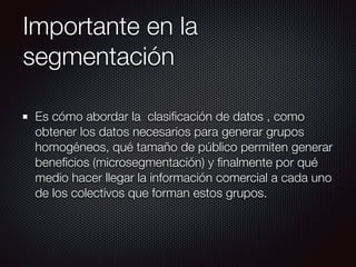 Importante en la
segmentación
Es cómo abordar la clasiﬁcación de datos , como
obtener los datos necesarios para generar grupos
homogéneos, qué tamaño de público permiten generar
beneﬁcios (microsegmentación) y ﬁnalmente por qué
medio hacer llegar la información comercial a cada uno
de los colectivos que forman estos grupos.
 