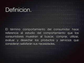 Deﬁnicion.
El término comportamiento del consumidor hace
referencia al estudio del comportamiento que los
consumidores muestran al buscar, comprar, utilizar,
evaluar y desechar los productos y servicios que
consideran satisfarán sus necesidades.
 