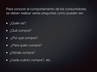 Para conocer el comportamiento de los consumidores,
se deben realizar varias preguntas como pueden ser:
¿Quién es?
¿Qué compra?
¿Por qué compra?
¿Para quién compra?
¿Dónde compra?
¿Cada cuánto compra?, etc.
 