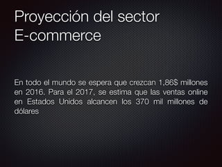 Proyección del sector
E-commerce
En todo el mundo se espera que crezcan 1,86$ millones
en 2016. Para el 2017, se estima que las ventas online
en Estados Unidos alcancen los 370 mil millones de
dólares
 
