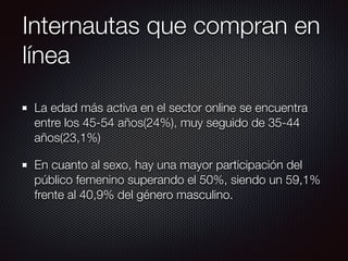 Internautas que compran en
línea
La edad más activa en el sector online se encuentra
entre los 45-54 años(24%), muy seguido de 35-44
años(23,1%)
En cuanto al sexo, hay una mayor participación del
público femenino superando el 50%, siendo un 59,1%
frente al 40,9% del género masculino.
 