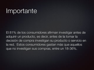 Importante
El 81% de los consumidores aﬁrman investigar antes de
adquirir un producto, es decir, antes de la tomar la
decisión de compra investigan su producto o servicio en
la red. Estos consumidores gastan más que aquellos
que no investigan sus compras, entre un 18-36%.
 
