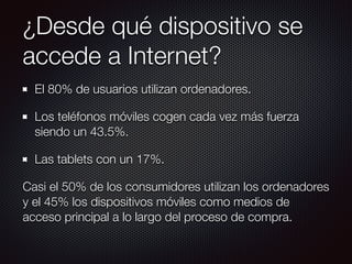 ¿Desde qué dispositivo se
accede a Internet?
El 80% de usuarios utilizan ordenadores.
Los teléfonos móviles cogen cada vez más fuerza
siendo un 43.5%.
Las tablets con un 17%.
Casi el 50% de los consumidores utilizan los ordenadores
y el 45% los dispositivos móviles como medios de
acceso principal a lo largo del proceso de compra.
 