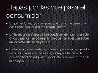 Etapas por las que pasa el
consumidor
En primer lugar, toda persona que consume tiene una
necesidad que quiere o necesita cubrir.
En la segunda etapa de búsqueda se leen opiniones de
otros usuarios, se comparan precios, se investiga sobre
las características de product.
La tercera y cuarta etapa, una vez que se ha recopilado
toda la información necesaria, se llega a la toma de
decisión ﬁnal de adquirir el producto o servicio y tras ella,
la compra.
 