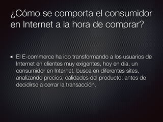 ¿Cómo se comporta el consumidor
en Internet a la hora de comprar?
El E-commerce ha ido transformando a los usuarios de
Internet en clientes muy exigentes, hoy en día, un
consumidor en Internet, busca en diferentes sites,
analizando precios, calidades del producto, antes de
decidirse a cerrar la transacción.
 