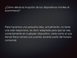 ¿Cómo afecta la irrupción de los dispositivos móviles al
ecommerce?
Para hacernos una pequeña idea, actualmente, no tener
una web responsive, es decir adaptada para que se vea
correctamente en cualquier dispositivo, sería como si una
tienda física cerrara sus puertas durante parte del horario
comercial.
 