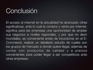 Conclusión
El acceso al internet en la actualidad ha alcanzado cifras
signiﬁcativas, ante lo cual la compra y venta por internet,
signiﬁca para las empresas una oportunidad de ampliar
sus negocios a niveles regionales, y por que no decir
mundiales, es conveniente antes de incursionar en el E-
Commerce, realizar un detallado estudio de cuales son
los grupos de mercado a donde quiere llegar, ademas de
contar con productos de calidad y a precios
convenientes para poder llegar a ser competitivos ante
otras empresas.
 