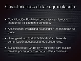 Características de la segmentación
Cuantiﬁcación: Posibilidad de contar los miembros
integrantes del segmento generado.
Accesibilidad: Posibilidad de acceder a los miembros del
grupo.
Homogeneidad: Posibilidad de diseñar planes de
comunicación adecuados a todo el segmento.
Sustanciabilidad: Grupo en nº suﬁciente para que sea
rentable por su tamaño o por su interés comercial.
 