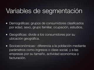Variables de segmentación
Demográﬁcas: grupos de consumidores clasiﬁcados
por edad, sexo, grupo familiar, ocupación, estudios.
Geográﬁcas: divide a los consumidores por su
ubicación geográﬁca.
Socioeconómicas:: diferencia a la población mediante
parámetros como ingresos o clase social, y a las
empresas por su tamaño, actividad económica o
facturación.
 