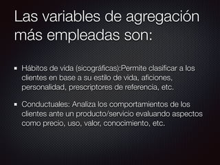 Las variables de agregación
más empleadas son:
Hábitos de vida (sicográﬁcas):Permite clasiﬁcar a los
clientes en base a su estilo de vida, aﬁciones,
personalidad, prescriptores de referencia, etc.
Conductuales: Analiza los comportamientos de los
clientes ante un producto/servicio evaluando aspectos
como precio, uso, valor, conocimiento, etc.
 