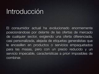 Introducción
El consumidor actual ha evolucionado enormemente
posicionándose por delante de las ofertas de mercado
de cualquier sector, exigiendo una oferta diferenciada,
casi personalizada, alejada de etiquetas generalistas que
le encasillen en productos o servicios empaquetados
para las masas, pero con un precio reducido y un
servicio impecable, características a priori imposibles de
combinar.
 