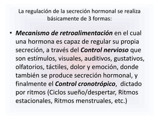 La regulación de la secreción hormonal se realiza
básicamente de 3 formas:
• Mecanismo de retroalimentación en el cual
una hormona es capaz de regular su propia
secreción, a través del Control nervioso que
son estímulos, visuales, auditivos, gustativos,
olfatorios, táctiles, dolor y emoción, donde
también se produce secreción hormonal, y
finalmente el Control cronotrópico, dictado
por ritmos (Ciclos sueño/despertar, Ritmos
estacionales, Ritmos menstruales, etc.)
 