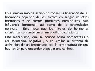 En el mecanismo de acción hormonal, la liberación de las
hormonas depende de los niveles en sangre de otras
hormonas y de ciertos productos metabólicos bajo
influencia hormonal, así como de la estimulación
nerviosa. Esto hace que los niveles de hormonas
circulantes se mantegan en un equilibrio constante.
Este mecanismo, que se conoce como homeostasis o
realimentación negativa , y es similar al sistema de
activación de un termostato por la temperatura de una
habitación para encender o apagar una caldera.
 