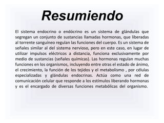 Resumiendo
El sistema endocrino o endócrino es un sistema de glándulas que
segregan un conjunto de sustancias llamadas hormonas, que liberadas
al torrente sanguíneo regulan las funciones del cuerpo. Es un sistema de
señales similar al del sistema nervioso, pero en este caso, en lugar de
utilizar impulsos eléctricos a distancia, funciona exclusivamente por
medio de sustancias (señales químicas). Las hormonas regulan muchas
funciones en los organismos, incluyendo entre otras el estado de ánimo,
el crecimiento, la función de los tejidos y el metabolismo , por células
especializadas y glándulas endocrinas. Actúa como una red de
comunicación celular que responde a los estímulos liberando hormonas
y es el encargado de diversas funciones metabólicas del organismo.
 