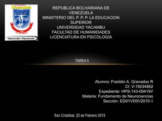 REPUBLICA BOLIVARIANA DE
VENEZUELA
MINISTERIO DEL P. P. P. LA EDUCACION
SUPERIOR
UNIVERSIDAD YACAMBU
FACULTAD DE HUMANIDADES
LICENCIATURA EN PSICOLOGIA
Alumno: Franklin A. Granados R
CI: V-19234862
Expediente: HPS-143-00419V
Materia: Fundamento de Neurociencias
Sección: ED01VD0V2015-1
San Cristóbal, 22 de Febrero 2015
TAREA 5
 