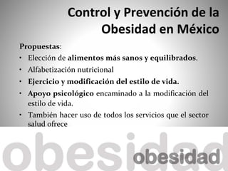 Control y Prevención de la
Obesidad en México
Propuestas:
• Elección de alimentos más sanos y equilibrados.
• Alfabetización nutricional
• Ejercicio y modificación del estilo de vida.
• Apoyo psicológico encaminado a la modificación del
estilo de vida.
• También hacer uso de todos los servicios que el sector
salud ofrece
 