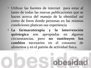 • Utilizar las fuentes de internet para estar al
tanto de todas las nuevas publicaciones que se
hacen acerca del manejo de la obesidad así
como de foros donde personas en las mismas
condiciones platican sus experiencia
• La farmacoterapia y la intervención
quirúrgica son apropiadas en algunas
circunstancias, pero no sustituyen los
cambios necesarios en el consumo de
alimentos y en el patrón de actividad física.
 