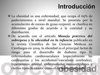  La obesidad es una enfermedad, que ocupa el 65% de
padecimientos a nivel mundial. Se presenta por la
acumulación de exceso de grasa corporal, se clasifica en
diferentes grados de acuerdo a la cantidad y su
distribución.
 De acuerdo con el artículo Manejo práctico del
sobrepeso y la obesidad en la infancia publicado en
la revista Científica de las Ciencias Médicas en
Cienfuegos en 2009, la obesidad es el principal factor de
riesgo para el desarrollo de diabetes tipo II,
enfermedades cardiovasculares (especialmente las
cardiopatías y los accidentes vasculares cerebrales),
hipertensión arterial, enfermedades osteoarticulares y
ciertos tipos de cáncer, como el de mama y próstata.
Introducción
 