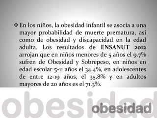 En los niños, la obesidad infantil se asocia a una
mayor probabilidad de muerte prematura, así
como de obesidad y discapacidad en la edad
adulta. Los resultados de ENSANUT 2012
arrojan que en niños menores de 5 años el 9.7%
sufren de Obesidad y Sobrepeso, en niños en
edad escolar 5-11 años el 34.4%, en adolescentes
de entre 12-19 años, el 35.8% y en adultos
mayores de 20 años es el 71.3%.
 