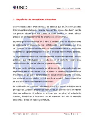 M A E S T R Í A E N E D U C A C I Ó N
P R O Y E C T O D E I N T E G R A C I Ó N P Á G I N A 5 D E 5
2. Diagnóstico de Necesidades Educativas
Una vez realizado el análisis FODA, se observa que el Área de Cuidados
Intensivos Neonatales del Hospital General “Dr. Nicolás San Juan” cuenta
con puntos débiles para los cuales se podrá abordar el taller teórico-
práctico en el Departamento de Enseñanza en Enfermería.
El primer punto débil radica en la falta o limitada práctica del estudiante
de enfermería en el contexto real, enfatizando el aprendizaje en el área
de Cuidados Intensivos Neonatales, situación que encamina el tallerhacia
las temáticas y problemas presentes en la práctica de enfermería del área.
La segunda debilidad se ve manifiesta en la ausencia de talleres teórico-
prácticos que introduzcan al estudiante en el contexto hospitalario,
debilidad ante la cual se plantea el presente taller.
El tercer punto débil se presenta en el tiempo de estancia limitado que
experimenta el estudiante en la UCIN, el cual al ser de aproximadamente
tres meses exige que el aprendizaje del estudiante sea pronto y conciso,
por lo que el presente taller tendrá una duración de 21 horas impartidas
en siete sesiones de intervalos semanales.
En conclusión; el presente taller teórico-práctico presentará como tema
principal los Cuidados Intensivos Neonatales, de donde se desprenderán
diversos subtemas vinculados al mismo que permitan al estudiante
conocer, identificar e intervenir en el contexto real de la atención
asistencial al recién nacido prematuro.
 