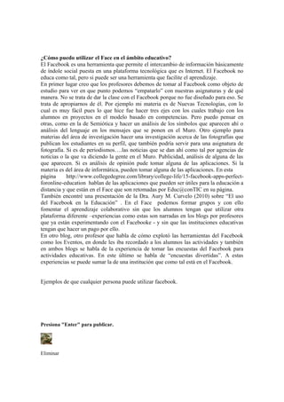 ¿Cómo puedo utilizar el Face en el ámbito educativo?
El Facebook es una herramienta que permite el intercambio de información básicamente
de índole social puesta en una plataforma tecnológica que es Internet. El Facebook no
educa como tal, pero si puede ser una herramienta que facilite el aprendizaje.
En primer lugar creo que los profesores debemos de tomar al Facebook como objeto de
estudio para ver en que punto podemos “empatarlo” con nuestras asignaturas y de qué
manera. No se trata de dar la clase con el Facebook porque no fue diseñado para eso. Se
trata de apropiarnos de él. Por ejemplo mi materia es de Nuevas Tecnologías, con lo
cual es muy fácil pues lo que hice fue hacer tres ejes con los cuales trabajo con los
alumnos en proyectos en el modelo basado en competencias. Pero puedo pensar en
otras, como en la de Semiótica y hacer un análisis de los símbolos que aparecen ahí o
análisis del lenguaje en los mensajes que se ponen en el Muro. Otro ejemplo para
materias del área de investigación hacer una investigación acerca de las fotografías que
publican los estudiantes en su perfil, que también podría servir para una asignatura de
fotografía. Si es de periodismos….las noticias que se dan ahí como tal por agencias de
noticias o la que va diciendo la gente en el Muro. Publicidad, análisis de alguna de las
que aparecen. Si es análisis de opinión pude tomar alguna de las aplicaciones. Si la
materia es del área de informática, pueden tomar alguna de las aplicaciones. En esta
página http://www.collegedegree.com/library/college-life/15-facebook-apps-perfect-
foronline-education hablan de las aplicaciones que pueden ser útiles para la educación a
distancia y que están en el Face que son retomadas por Educ@conTIC en su página.
También encontré una presentación de la Dra. Aury M. Curvelo (2010) sobre “El uso
del Facebook en la Educación” . En el Face podemos formar grupos y con ello
fomentar el aprendizaje colaborativo sin que los alumnos tengan que utilizar otra
plataforma diferente –experiencias como estas son narradas en los blogs por profesores
que ya están experimentando con el Facebooke - y sin que las instituciones educativas
tengan que hacer un pago por ello.
En otro blog, otro profesor que habla de cómo explotó las herramientas del Facebook
como los Eventos, en donde les iba recordado a los alumnos las actividades y también
en ambos blogs se habla de la experiencia de tomar las encuestas del Facebook para
actividades educativas. En este último se habla de “encuestas divertidas”. A estas
experiencias se puede sumar la de una institución que como tal está en el Facebook.
Ejemplos de que cualquier persona puede utilizar facebook.
Presiona "Enter" para publicar.
Eliminar
 