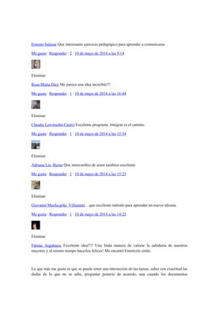 Ernesto Salazar Que interesante ejercicio pedagógico para aprender a comunicarse
Me gusta · Responder · 2 · 10 de mayo de 2014 a las 9:14
Eliminar
Rosa María Díez Me parece una idea increíble!!!
Me gusta · Responder · 1 · 10 de mayo de 2014 a las 16:44
Eliminar
Claudia Lewinsohn Castro Excelente programa. Integrar es el camino.
Me gusta · Responder · 1 · 10 de mayo de 2014 a las 15:54
Eliminar
Adriana Lia Byrne Que intercambio de amor tambien excelente
Me gusta · Responder · 1 · 10 de mayo de 2014 a las 15:23
Eliminar
Giovanni Mucha piña Villasante ...que excelente método para aprender un nuevo idioma.
Me gusta · Responder · 1 · 10 de mayo de 2014 a las 14:22
Eliminar
Fátima Argañaraz Excelente idea!!!! Una linda manera de valorar la sabiduría de nuestros
mayores y al mismo tiempo hacerlos felices! Me encantó Emoticón smile.
Lo que más me gusta es que se puede tener una interacción de las tareas, saber con exactitud las
dudas de lo que no se sabe, preguntar ponerse de acuerdo, aun cuando los documentos
 