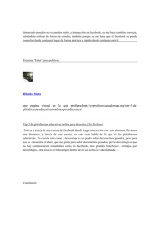 demasiado pesados no se pueden subir, a interacción en facebook, se me hace también correcta,
sabiéndola utilizar de forma de estudio, también porque se me hace que el facebook se puede
consultar desde cualquier lugar de forma práctica y rápida desde cualquier móvil.
Presiona "Enter" para publicar.
Hilario Mota
que pagina virtual es la que prefiereshttp://yoprofesor.ecuadorsap.org/top-5-de-
plataformas-educativas-online-para-docentes/
Top 5 de plataformas educativas online para docentes | Yo Profesor
Esto es a través de una cuenta de facebook donde tengo interacción con mis alumnos, llevamos
una dinámica, a través de una cuenta, en este caso hablo de lo que es las plataformas
educativas…la cuenta esta como , desventaja es no poder subir documentos grandes, pero para
eso se encuentra el share, que me gusta para subir documentos pesados, per la desventaja es que
no hay comunicación instantánea como en facebook, mas grandes beneficios , ventajas que
desventajas,, otra cosa es el Messenger dentro de el, asi como la videollamada….
Conclusión
 