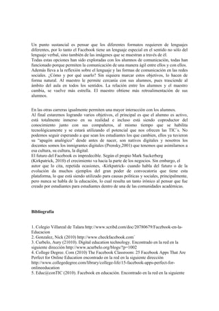 Un punto sustancial es pensar que los diferentes formatos requieren de lenguajes
diferentes, por lo tanto el Facebook tiene un lenguaje especial en el sentido no sólo del
lenguaje verbal, sino también de las imágenes que se muestran a través de él.
Todas estas opciones han sido exploradas con los alumnos de comunicación, todas han
funcionado porque permiten la comunicación de una manera ágil entre ellos y con ellos.
Además lleva a la reflexión sobre el lenguaje y las formas de comunicación en las redes
sociales. ¿Cómo y por qué usarlo? Sin siquiera marcar estos objetivos, lo hacen de
forma natural. Al maestro le permite cercanía con sus alumnos, pues trasciende al
ámbito del aula en todos los sentidos. La relación entre los alumnos y el maestro
cambia, se vuelve más estrella. El maestro obtiene más retroalimentación de sus
alumnos.
En las otras carreras igualmente permiten una mayor interacción con los alumnos.
Al final estaremos logrando varios objetivos, el principal es que el alumno es activo,
está totalmente inmerso en su realidad e incluso está siendo coproductor del
conocimiento junto con sus compañeros, al mismo tiempo que se habilita
tecnológicamente y se estará utilizando el potencial que nos ofrecen las TIC´s. No
podemos seguir esperando a que sean los estudiantes los que cambien, ellos ya tuvieron
su “apagón analógico” desde antes de nacer, son nativos digitales y nosotros los
docentes somos los inmigrantes digitales (Prensky,2001) que tenemos que asimilarnos a
esa cultura, su cultura, la digital.
El futuro del Facebook es impredecible. Según el propio Mark Suckerberg
(Kirkpatrick, 2010) el crecimiento va hacia la parte de los negocios. Sin embargo, el
autor que lo cita, repetida ocasiones, -Kirkpatrick- cuando habla del futuro o de la
evolución da muchos ejemplos del gran poder de convocatoria que tiene esta
plataforma, lo que está siendo utilizado para causas políticas y sociales, principalmente,
pero nunca se habla de la educación, lo cual resulta un tanto irónico al pensar que fue
creado por estudiantes para estudiantes dentro de una de las comunidades académicas.
Bibliografía
1. Colegio Villareal de Talara http://www.scribd.com/doc/20780679/Facebook-en-la-
Educacion
2. Gonzalez, Nick (2010) http://www.checkfacebook.com´
3. Curbelo, Aury (21010). Digital education technology. Encontrado en la red en la
siguiente dirección http://www.acurbelo.org/blogs/?p=1002
4. College Degree. Com (2010) The Facebook Classroom: 25 Facebook Apps That Are
Perfect for Online Education encontrado en la red en la siguiente dirección
http://www.collegedegree.com/library/college-life/15-facebook-apps-perfect-for-
onlineeducation
5. Educ@conTIC (2010). Facebook en educación. Encontrado en la red en la siguiente
 