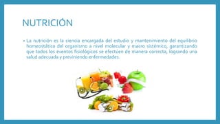 NUTRICIÓN
• La nutrición es la ciencia encargada del estudio y mantenimiento del equilibrio
homeostático del organismo a nivel molecular y macro sistémico, garantizando
que todos los eventos fisiológicos se efectúen de manera correcta, logrando una
salud adecuada y previniendo enfermedades.
 