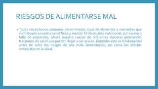RIESGOS DE ALIMENTARSE MAL
• Todos necesitamos consumir determinados tipos de alimentos y nutrientes que
contribuyen a nuestra salud física y mental. El desbalance nutricional, por exceso o
falta de nutrientes, afecta nuestro cuerpo de diferentes maneras generando,
trastornos de salud que pueden llegar a ser graves. Entender esto es fundamental
antes de sufrir los riesgos de una mala alimentación, así como los efectos
inmediatos en la salud.
 