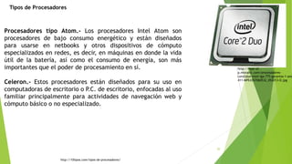 20
Procesadores tipo Atom.- Los procesadores Intel Atom son
procesadores de bajo consumo energético y están diseñados
para usarse en netbooks y otros dispositivos de cómputo
especializados en redes, es decir, en máquinas en donde la vida
útil de la batería, así como el consumo de energía, son más
importantes que el poder de procesamiento en sí.
Celeron.- Estos procesadores están diseñados para su uso en
computadoras de escritorio o P.C. de escritorio, enfocadas al uso
familiar principalmente para actividades de navegación web y
cómputo básico o no especializado.
http://10tipos.com/tipos-de-procesadores/
http://mpe-s2-
p.mlstatic.com/procesadores-
core2duo-intel-lga-775-garantia-1-ano
411-MPE4357060532_052013-O.jpg
Tipos de Procesadores
 