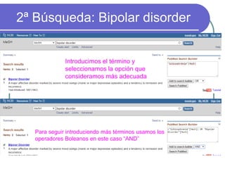 2ª Búsqueda: Bipolar disorder
Introducimos el término y
seleccionamos la opción que
consideramos más adecuada
Para seguir introduciendo más términos usamos los
operadores Boleanos en este caso “AND”
 