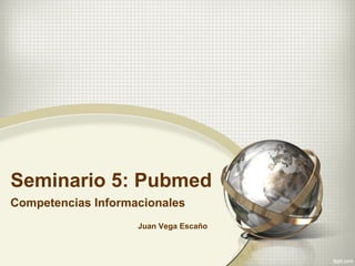 Seminario 5: Pubmed
Competencias Informacionales
Juan Vega Escaño
 