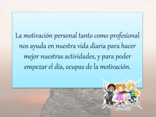 La motivación personal tanto como profesional
nos ayuda en nuestra vida diaria para hacer
mejor nuestras actividades, y para poder
empezar el día, ocupas de la motivación.
 
