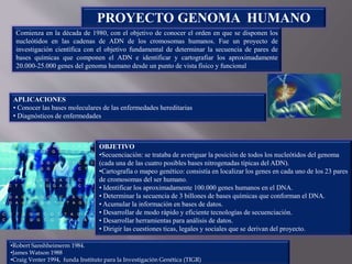 OBJETIVO
•Secuenciación: se trataba de averiguar la posición de todos los nucleótidos del genoma
(cada una de las cuatro posibles bases nitrogenadas típicas del ADN).
•Cartografía o mapeo genético: consistía en localizar los genes en cada uno de los 23 pares
de cromosomas del ser humano.
• Identificar los aproximadamente 100.000 genes humanos en el DNA.
• Determinar la secuencia de 3 billones de bases químicas que conforman el DNA.
• Acumular la información en bases de datos.
• Desarrollar de modo rápido y eficiente tecnologías de secuenciación.
• Desarrollar herramientas para análisis de datos.
• Dirigir las cuestiones ticas, legales y sociales que se derivan del proyecto.
Comienza en la década de 1980, con el objetivo de conocer el orden en que se disponen los
nucleótidos en las cadenas de ADN de los cromosomas humanos. Fue un proyecto de
investigación científica con el objetivo fundamental de determinar la secuencia de pares de
bases químicas que componen el ADN e identificar y cartografiar los aproximadamente
20.000-25.000 genes del genoma humano desde un punto de vista físico y funcional
PROYECTO GENOMA HUMANO
APLICACIONES
• Conocer las bases moleculares de las enfermedades hereditarias
• Diagnósticos de enfermedades
•Robert Sanshheimerm 1984.
•James Watson 1988
•Craig Venter 1994, funda Instituto para la Investigación Genética (TIGR)
 