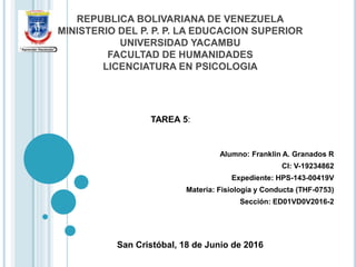 REPUBLICA BOLIVARIANA DE VENEZUELA
MINISTERIO DEL P. P. P. LA EDUCACION SUPERIOR
UNIVERSIDAD YACAMBU
FACULTAD DE HUMANIDADES
LICENCIATURA EN PSICOLOGIA
Alumno: Franklin A. Granados R
CI: V-19234862
Expediente: HPS-143-00419V
Materia: Fisiología y Conducta (THF-0753)
Sección: ED01VD0V2016-2
San Cristóbal, 18 de Junio de 2016
TAREA 5:
 