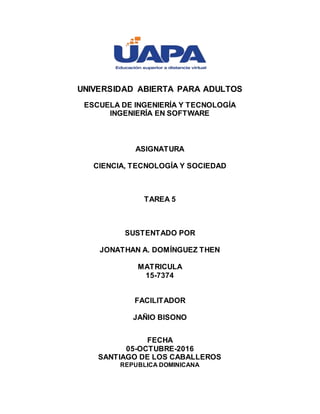 UNIVERSIDAD ABIERTA PARA ADULTOS
ESCUELA DE INGENIERÍA Y TECNOLOGÍA
INGENIERÍA EN SOFTWARE
ASIGNATURA
CIENCIA, TECNOLOGÍA Y SOCIEDAD
TAREA 5
SUSTENTADO POR
JONATHAN A. DOMÍNGUEZ THEN
MATRICULA
15-7374
FACILITADOR
JAÑIO BISONO
FECHA
05-OCTUBRE-2016
SANTIAGO DE LOS CABALLEROS
REPUBLICA DOMINICANA
 