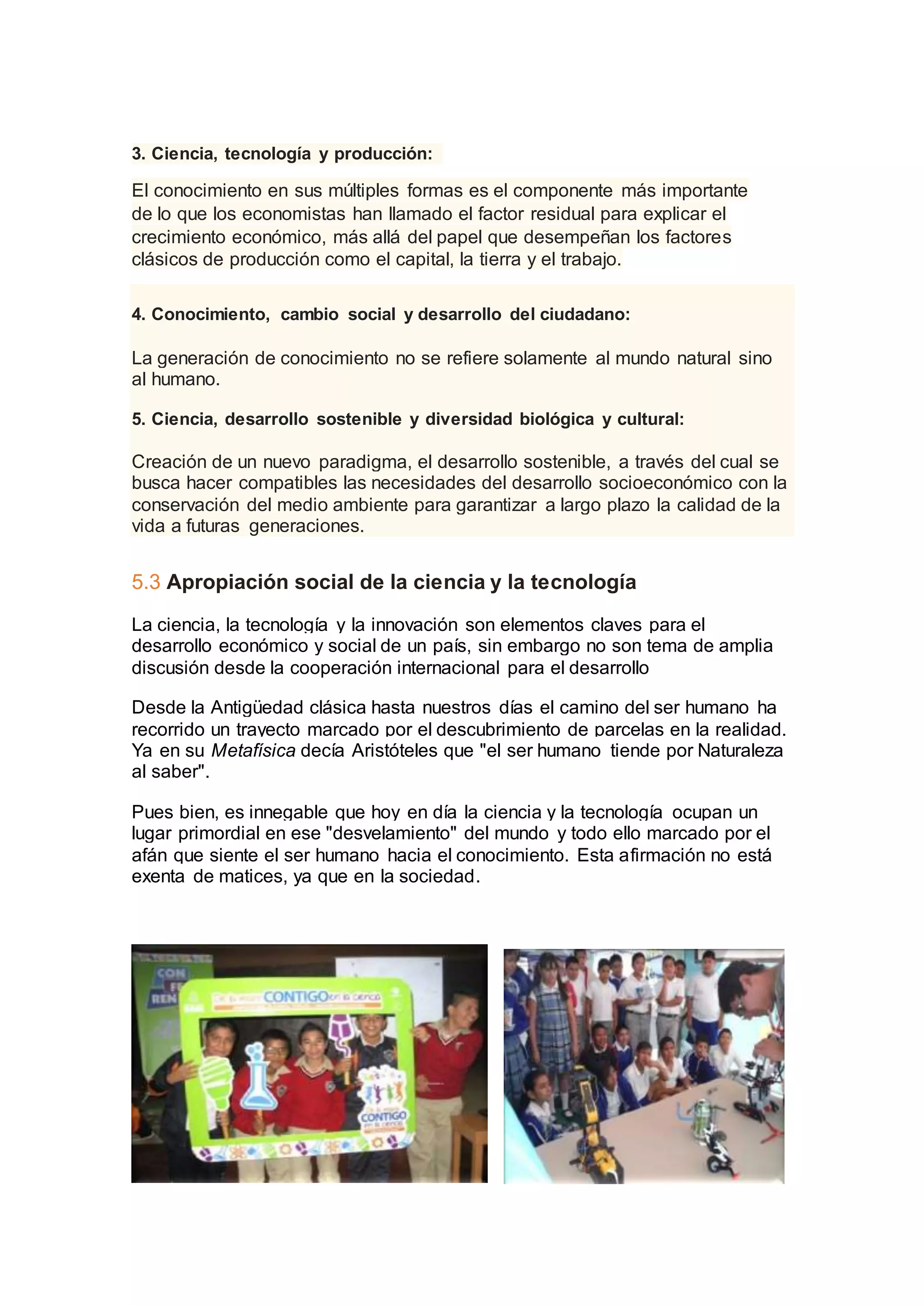 3. Ciencia, tecnología y producción:
El conocimiento en sus múltiples formas es el componente más importante
de lo que los economistas han llamado el factor residual para explicar el
crecimiento económico, más allá del papel que desempeñan los factores
clásicos de producción como el capital, la tierra y el trabajo.
4. Conocimiento, cambio social y desarrollo del ciudadano:
La generación de conocimiento no se refiere solamente al mundo natural sino
al humano.
5. Ciencia, desarrollo sostenible y diversidad biológica y cultural:
Creación de un nuevo paradigma, el desarrollo sostenible, a través del cual se
busca hacer compatibles las necesidades del desarrollo socioeconómico con la
conservación del medio ambiente para garantizar a largo plazo la calidad de la
vida a futuras generaciones.
5.3 Apropiación social de la ciencia y la tecnología
La ciencia, la tecnología y la innovación son elementos claves para el
desarrollo económico y social de un país, sin embargo no son tema de amplia
discusión desde la cooperación internacional para el desarrollo
Desde la Antigüedad clásica hasta nuestros días el camino del ser humano ha
recorrido un trayecto marcado por el descubrimiento de parcelas en la realidad.
Ya en su Metafísica decía Aristóteles que "el ser humano tiende por Naturaleza
al saber".
Pues bien, es innegable que hoy en día la ciencia y la tecnología ocupan un
lugar primordial en ese "desvelamiento" del mundo y todo ello marcado por el
afán que siente el ser humano hacia el conocimiento. Esta afirmación no está
exenta de matices, ya que en la sociedad.
 