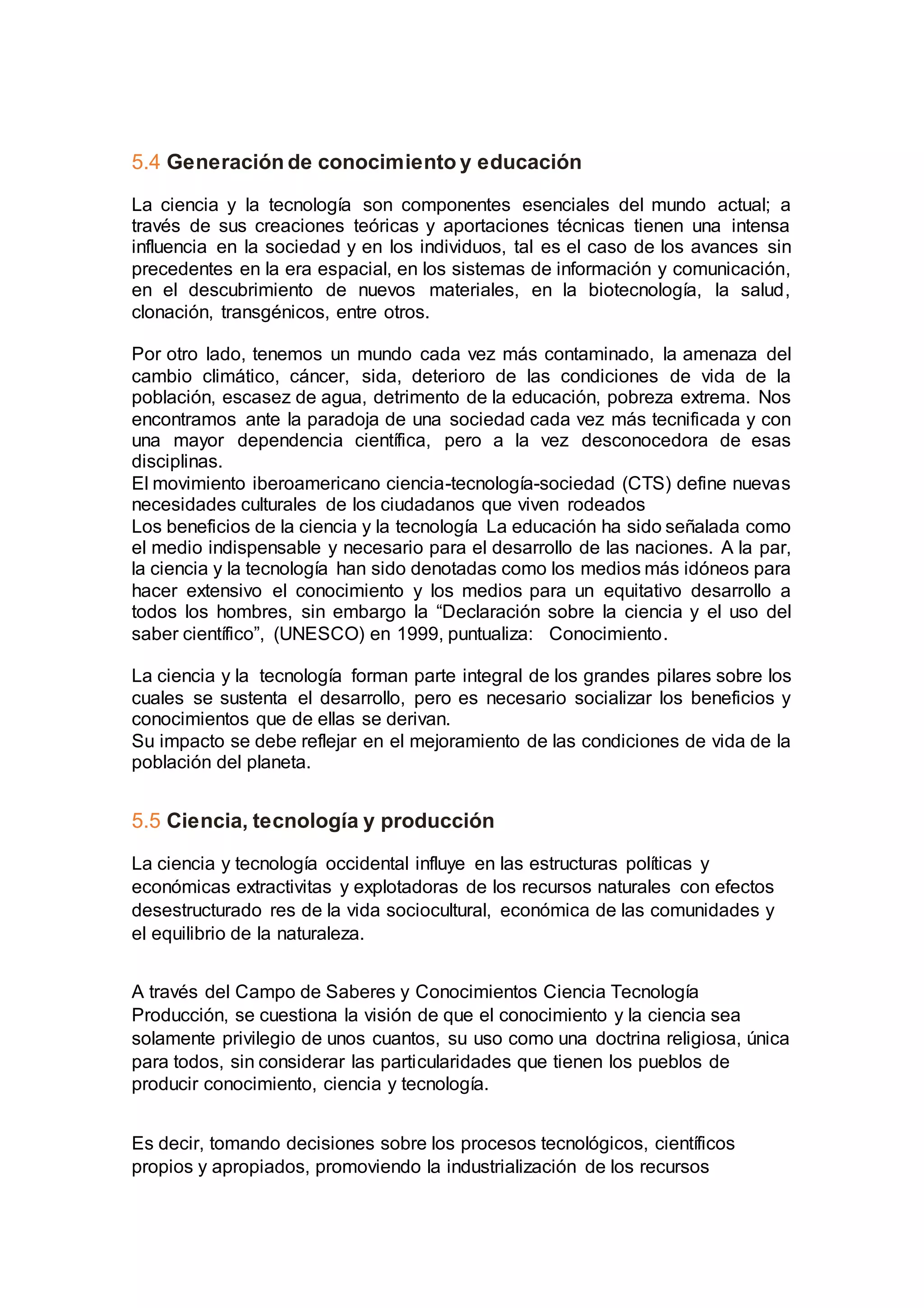 5.4 Generación de conocimiento y educación
La ciencia y la tecnología son componentes esenciales del mundo actual; a
través de sus creaciones teóricas y aportaciones técnicas tienen una intensa
influencia en la sociedad y en los individuos, tal es el caso de los avances sin
precedentes en la era espacial, en los sistemas de información y comunicación,
en el descubrimiento de nuevos materiales, en la biotecnología, la salud,
clonación, transgénicos, entre otros.
Por otro lado, tenemos un mundo cada vez más contaminado, la amenaza del
cambio climático, cáncer, sida, deterioro de las condiciones de vida de la
población, escasez de agua, detrimento de la educación, pobreza extrema. Nos
encontramos ante la paradoja de una sociedad cada vez más tecnificada y con
una mayor dependencia científica, pero a la vez desconocedora de esas
disciplinas.
El movimiento iberoamericano ciencia-tecnología-sociedad (CTS) define nuevas
necesidades culturales de los ciudadanos que viven rodeados
Los beneficios de la ciencia y la tecnología La educación ha sido señalada como
el medio indispensable y necesario para el desarrollo de las naciones. A la par,
la ciencia y la tecnología han sido denotadas como los medios más idóneos para
hacer extensivo el conocimiento y los medios para un equitativo desarrollo a
todos los hombres, sin embargo la “Declaración sobre la ciencia y el uso del
saber científico”, (UNESCO) en 1999, puntualiza: Conocimiento.
La ciencia y la tecnología forman parte integral de los grandes pilares sobre los
cuales se sustenta el desarrollo, pero es necesario socializar los beneficios y
conocimientos que de ellas se derivan.
Su impacto se debe reflejar en el mejoramiento de las condiciones de vida de la
población del planeta.
5.5 Ciencia, tecnología y producción
La ciencia y tecnología occidental influye en las estructuras políticas y
económicas extractivitas y explotadoras de los recursos naturales con efectos
desestructurado res de la vida sociocultural, económica de las comunidades y
el equilibrio de la naturaleza.
A través del Campo de Saberes y Conocimientos Ciencia Tecnología
Producción, se cuestiona la visión de que el conocimiento y la ciencia sea
solamente privilegio de unos cuantos, su uso como una doctrina religiosa, única
para todos, sin considerar las particularidades que tienen los pueblos de
producir conocimiento, ciencia y tecnología.
Es decir, tomando decisiones sobre los procesos tecnológicos, científicos
propios y apropiados, promoviendo la industrialización de los recursos
 