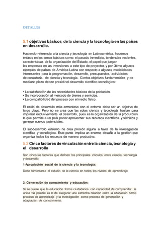 DETALLES
5.1 objetivos básicos de la ciencia y la tecnología en los países
en desarrollo.
Haciendo referencia a la ciencia y tecnología en Latinoamérica, hacemos
énfasis en los temas básicos como: el pasado inmediato, tendencias recientes,
características de la organización del Estado, el papel que juegan
las empresas en las inversiones a este tipo de proyectos y por último algunos
ejemplos de países de América Latina con respecto a algunas modalidades
interesantes para la programación, desarrollo, presupuestos, actividades
de consultoría, de ciencia y tecnología. Ciertos objetivos fundamentales y de
mediano plazo deben presidir el desarrollo científico-tecnológico:
• La satisfacción de las necesidades básicas de la población.
• Su incorporación al mercado de bienes y servicios.
• La compatibilidad del proceso con el medio físico.
El estilo de desarrollo más armonioso con el entorno debe ser un objetivo de
largo plazo. Pero no se crea que las solas ciencia y tecnología bastan para
impulsar exclusivamente el desarrollo, pues es la organización de la producción
la que permite a un país poder aprovechar sus recursos científicos y técnicos y
generar nuevos potenciales.
El subdesarrollo extremo no crea presión alguna a favor de la investigación
científica y tecnológica. Este punto implica un enorme desafío a la gestión que
organiza todos los recursos de manera productiva.
5.2 Cinco factores de vinculación entre la ciencia,tecnología y
el desarrollo
Son cinco los factores que definen los principales vínculos entre ciencia, tecnología
y desarrollo:
1-Apropiación social de la ciencia y la tecnología:
Debe fomentarse el estudio de la ciencia en todos los niveles de aprendizaje
2. Generación de conocimiento y educación:
Si se quiere que la educación forme ciudadanos con capacidad de comprender, la
única vía posible es la de asegurar una estrecha relación entre la educación como
proceso de aprendizaje y la investigación como proceso de generación y
adaptación de conocimiento.
 