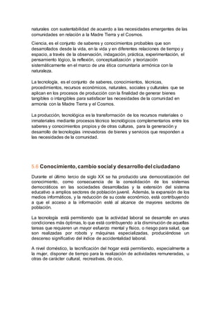 naturales con sustentabilidad de acuerdo a las necesidades emergentes de las
comunidades en relación a la Madre Tierra y el Cosmos.
Ciencia, es el conjunto de saberes y conocimientos probables que son
desarrollados desde la vida, en la vida y en diferentes relaciones de tiempo y
espacio, a través de la observación, indagación, práctica, experimentación, el
pensamiento lógico, la reflexión, conceptualización y teorización
sistemáticamente en el marco de una ética comunitaria armónica con la
naturaleza.
La tecnología, es el conjunto de saberes, conocimientos, técnicas,
procedimientos, recursos económicos, naturales, sociales y culturales que se
aplican en los procesos de producción con la finalidad de generar bienes
tangibles o intangibles para satisfacer las necesidades de la comunidad en
armonía con la Madre Tierra y el Cosmos.
La producción, tecnológica es la transformación de los recursos materiales o
inmateriales mediante procesos técnico tecnológicos complementarios entre los
saberes y conocimientos propios y de otras culturas, para la generación y
desarrollo de tecnologías innovadoras de bienes y servicios que responden a
las necesidades de la comunidad.
5.6 Conocimiento,cambio socialy desarrollo delciudadano
Durante el último tercio de siglo XX se ha producido una democratización del
conocimiento, como consecuencia de la consolidación de los sistemas
democráticos en las sociedades desarrolladas y la extensión del sistema
educativo a amplios sectores de población juvenil. Además, la expansión de los
medios informáticos, y la reducción de su coste económico, está contribuyendo
a que el acceso a la información esté al alcance de mayores sectores de
población.
La tecnología está permitiendo que la actividad laboral se desarrolle en unas
condiciones más óptimas, lo que está contribuyendo a la disminución de aquellas
tareas que requieren un mayor esfuerzo mental y físico, o riesgo para salud, que
son realizadas por robots y máquinas especializadas, produciéndose un
descenso significativo del índice de accidentalidad laboral.
A nivel doméstico, la tecnificación del hogar está permitiendo, especialmente a
la mujer, disponer de tiempo para la realización de actividades remuneradas, u
otras de carácter cultural, recreativas, de ocio.
 