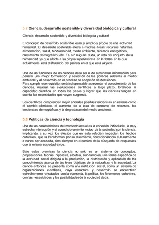 5.7 Ciencia, desarrollo sostenible y diversidad biológica y cultural
Ciencia, desarrollo sostenible y diversidad biológica y cultural
El concepto de desarrollo sostenible es muy amplio y propio de una actividad
horizontal. El desarrollo sostenible afecta a muchas áreas: recursos naturales,
alimentación, salud, biodiversidad, medio ambiente, recursos energéticos,
crecimiento demográfico, etc. Es, sin ninguna duda, un reto del conjunto de la
humanidad ya que afecta a su propia supervivencia en la forma en la que
actualmente está disfrutando del planeta en el que está alojada.
Una de las funciones de las ciencias debe ser la de suministrar información para
permitir una mejor formulación y selección de las políticas relativas al medio
ambiente y al desarrollo en el proceso de adopción de decisiones.
Para cumplir ese requisito, será indispensable acrecentar el conocimiento de las
ciencias, mejorar las evaluaciones científicas a largo plazo, fortalecer la
capacidad científica en todos los países y lograr que las ciencias tengan en
cuenta las necesidades que vayan surgiendo.
Los científicos comprenden mejor ahora las posibles tendencias en esferas como
el cambio climático, el aumento de la tasa de consumo de recursos, las
tendencias demográficas y la degradación del medio ambiente.
5.8 Políticas de ciencia y tecnología
Una de las características del momento actual es la conexión indisoluble, la muy
estrecha interacción y el acondicionamiento mutuo de la sociedad con la ciencia,
implicando a su vez los efectos que en esta relación impactan los hechos
culturales, que la transforman por su dinamismo, condicionándola culturalmente
a nunca ser acabada, sino siempre en el camino de la búsqueda de respuestas
que la misma sociedad exige.
Bajo estas premisas la ciencia no solo es un sistema de conceptos,
proposiciones, teorías, hipótesis, etcétera, sino también, una forma específica de
la actividad social dirigida a la producción, la distribución y aplicación de los
conocimientos acerca de las leyes objetivas de la naturaleza y la sociedad. La
ciencia entonces se presenta como una institución social, como un sistema de
organizaciones científicas, cuya estructura y desarrollo se encuentran
estrechamente vinculados con la economía, la política, los fenómenos culturales,
con las necesidades y las posibilidades de la sociedad dada.
 